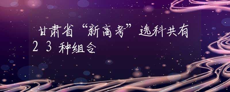 甘肃省“新高考”选科共有23种组合