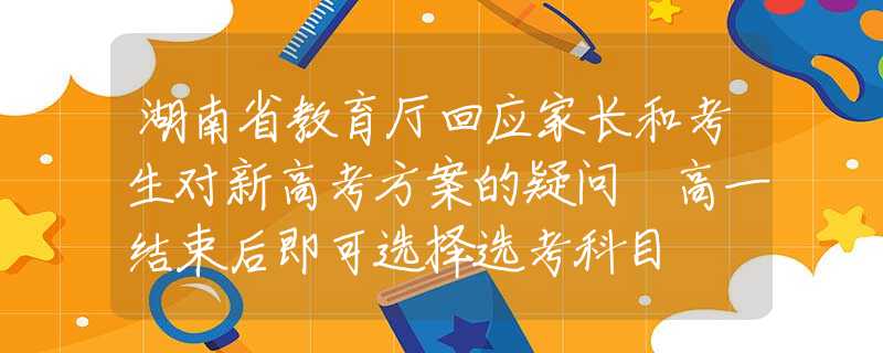 湖南省教育厅回应家长和考生对新高考方案的疑问 高一结束后即可选择选考科目