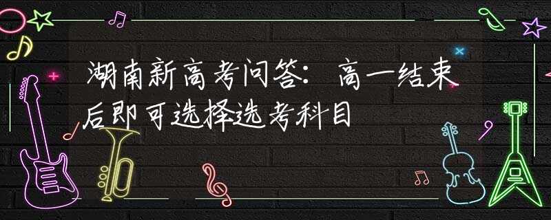 湖南新高考问答：高一结束后即可选择选考科目