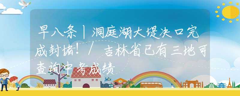早八条丨洞庭湖大堤决口完成封堵！/吉林省已有三地可查询中考成绩