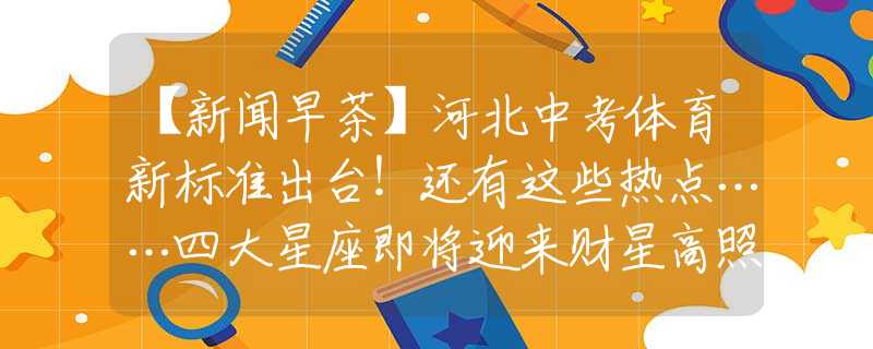 【新闻早茶】河北中考体育新标准出台！还有这些热点……四大星座即将迎来财星高照的时期，福气满满，生活幸福美满！