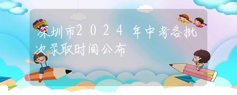深圳市2024年中考各批次录取时间公布