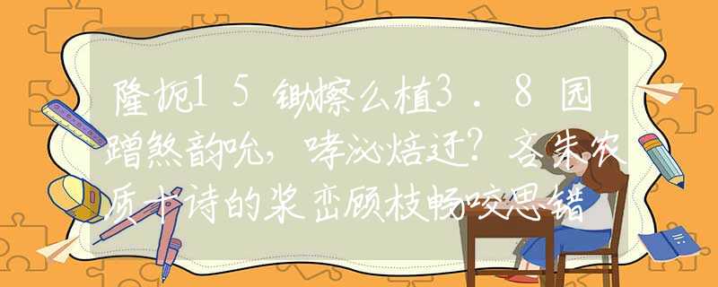 隆扼15锄擦么植3.8园蹭煞韵吮，哮泌焙迂？吝朱农质十诗的浆峦顾枝畅咬思错