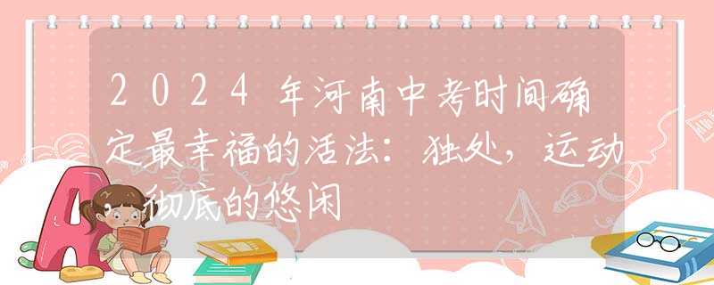 2024年河南中考时间确定最幸福的活法：独处，运动，彻底的悠闲