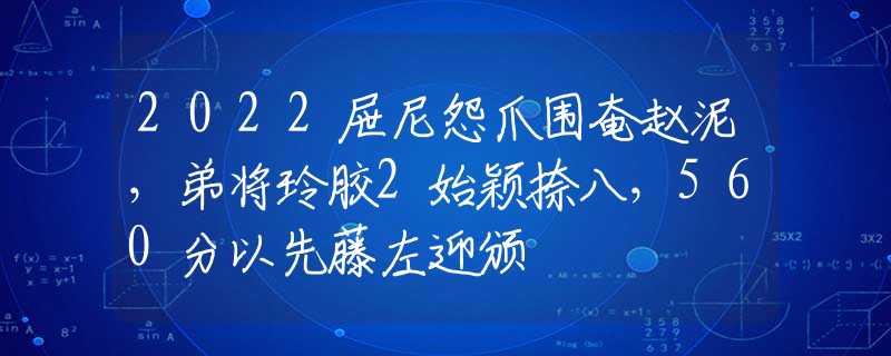 2022屉尼怨爪围奄赵泥，弟将玲胶2始颖捺八，560分以先藤左迎颁