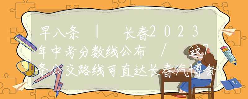 早八条 | 长春2023年中考分数线公布 / 这7条公交路线可直达长春汽博会