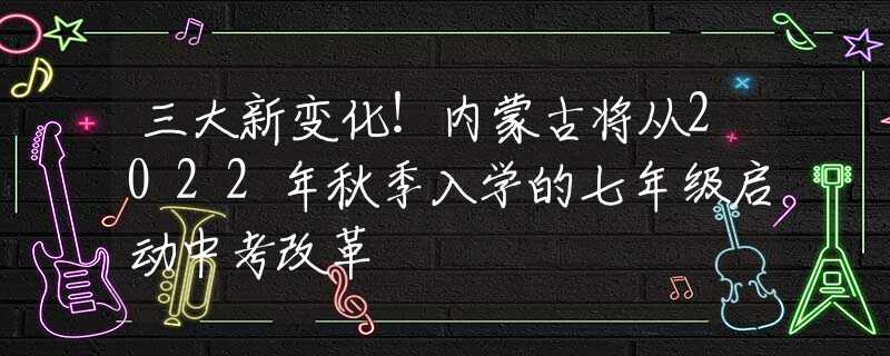 三大新变化！内蒙古将从2022年秋季入学的七年级启动中考改革