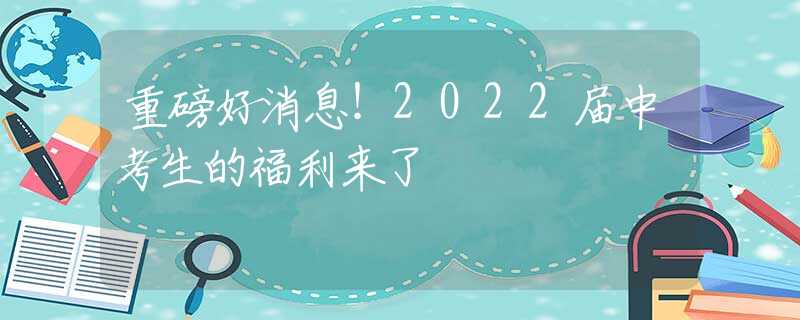 重磅好消息！2022届中考生的福利来了