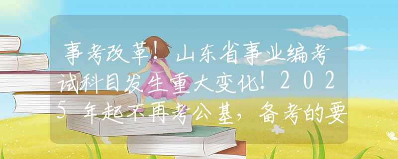 事考改革！山东省事业编考试科目发生重大变化！2025年起不再考公基，备考的要改变方向了