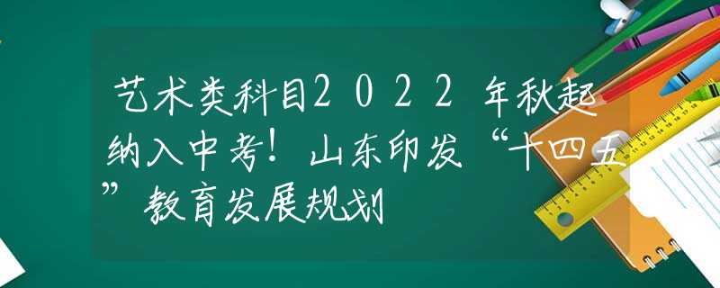 艺术类科目2022年秋起纳入中考！山东印发“十四五”教育发展规划