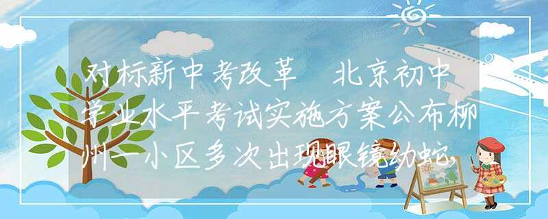 对标新中考改革 北京初中学业水平考试实施方案公布柳州一小区多次出现眼镜幼蛇，大蛇踪迹成谜，居民心生忧虑：莫非已成蛇窝？