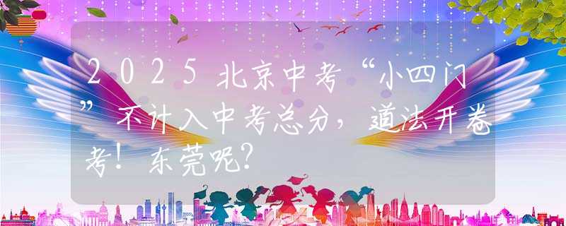 2025北京中考“小四门”不计入中考总分，道法开卷考！东莞呢？