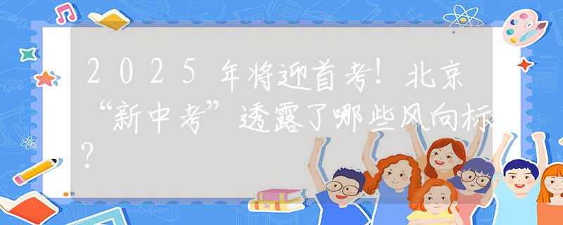 2025年将迎首考！北京“新中考”透露了哪些风向标？