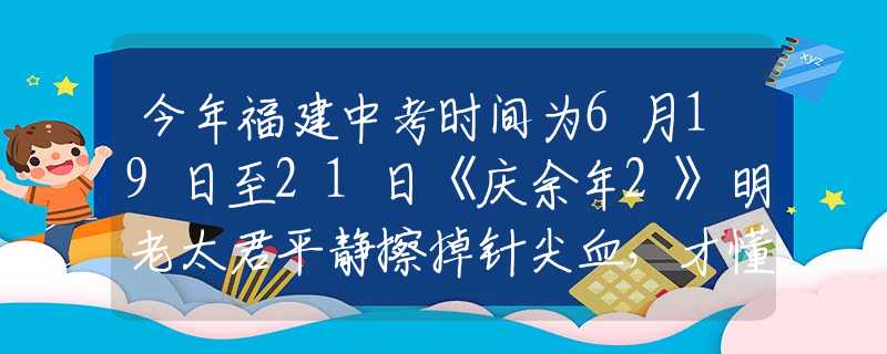 今年福建中考时间为6月19日至21日《庆余年2》明老太君平静擦掉针尖血，才懂她会落得个被亲儿子背叛的下场