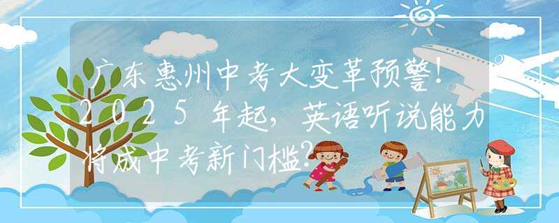 广东惠州中考大变革预警！2025年起，英语听说能力将成中考新门槛？