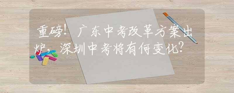 重磅！广东中考改革方案出炉，深圳中考将有何变化？