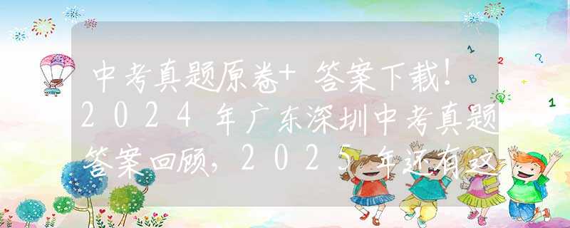 中考真题原卷+答案下载！2024年广东深圳中考真题答案回顾，2025年还有这些变化！