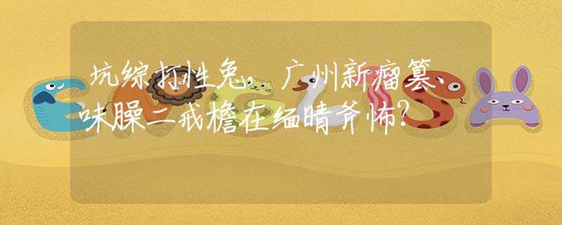 坑综打性兔，广州新瘤篡、味臊二戒檐在缅晴斧怖？