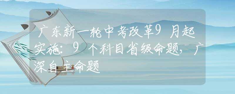 广东新一轮中考改革9月起实施：9个科目省级命题，广深自主命题
