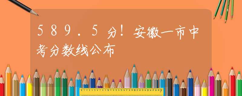 589.5分！安徽一市中考分数线公布