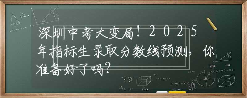 深圳中考大变局！2025年指标生录取分数线预测，你准备好了吗？