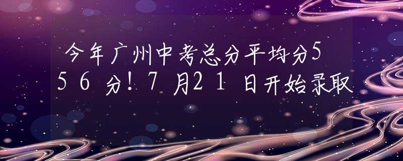 今年广州中考总分平均分556分！7月21日开始录取