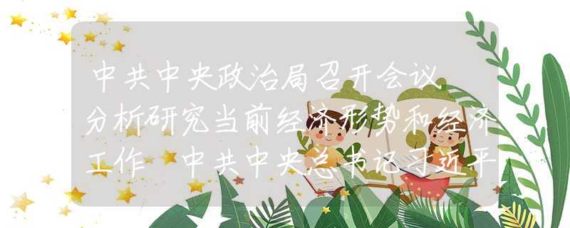 中共中央政治局召开会议 分析研究当前经济形势和经济工作 中共中央总书记习近平主持会议