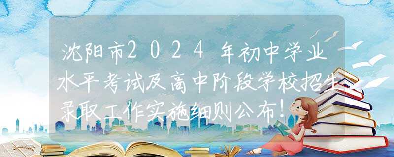 沈阳市2024年初中学业水平考试及高中阶段学校招生录取工作实施细则公布！