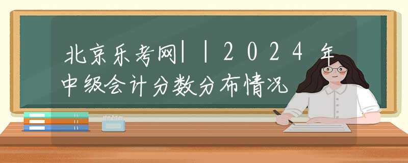 北京乐考网||2024年中级会计分数分布情况