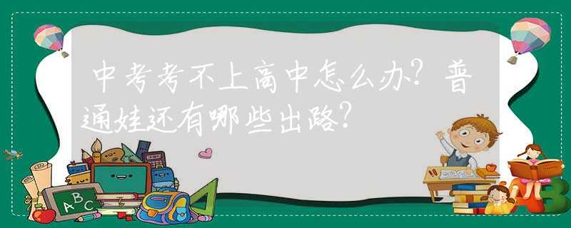 中考考不上高中怎么办？普通娃还有哪些出路？