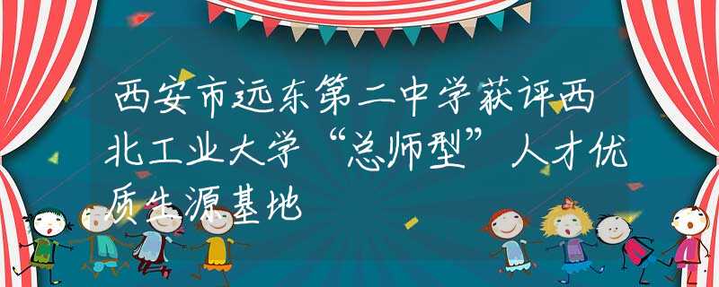 西安市远东第二中学获评西北工业大学“总师型”人才优质生源基地