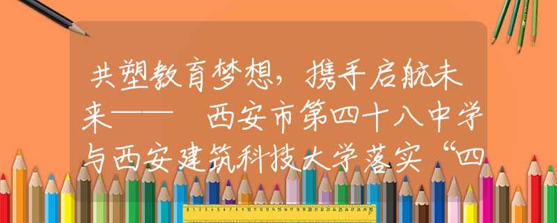 共塑教育梦想，携手启航未来—— 西安市第四十八中学与西安建筑科技大学落实“四衔接”合作签约仪式顺利举行
