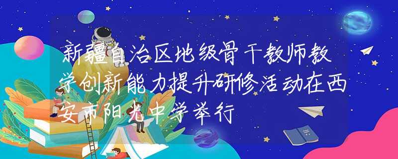 新疆自治区地级骨干教师教学创新能力提升研修活动在西安市阳光中学举行