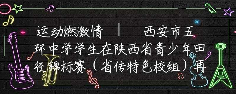 运动燃激情 | 西安市五环中学学生在陕西省青少年田径锦标赛（省传特色校组）再创佳绩