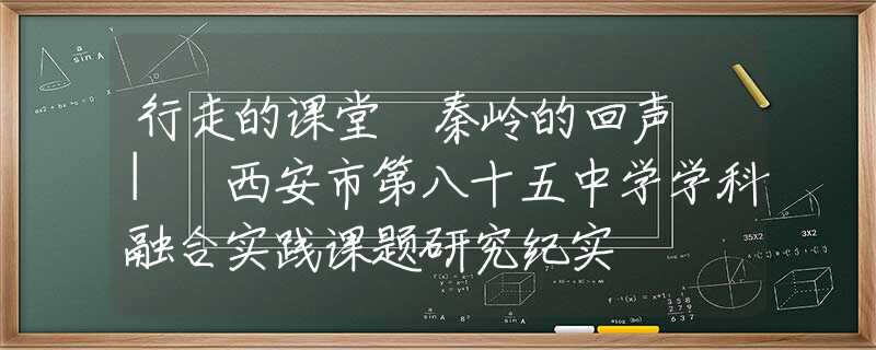 行走的课堂 秦岭的回声 | 西安市第八十五中学学科融合实践课题研究纪实