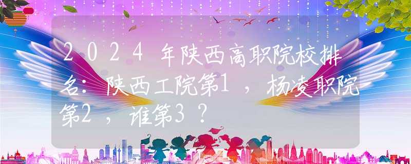 2024年陕西高职院校排名：陕西工院第1，杨凌职院第2，谁第3？