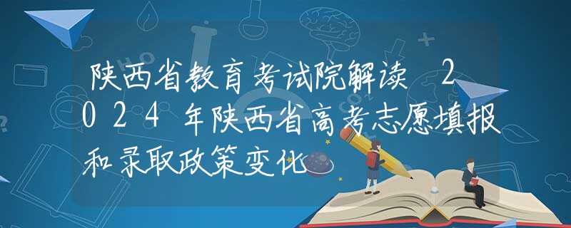 陕西省教育考试院解读 2024年陕西省高考志愿填报和录取政策变化