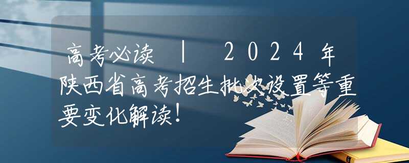 高考必读 | 2024年陕西省高考招生批次设置等重要变化解读！