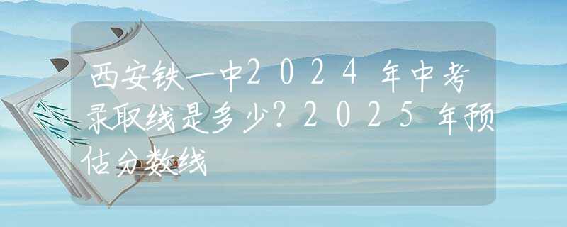 西安铁一中2024年中考录取线是多少？2025年预估分数线