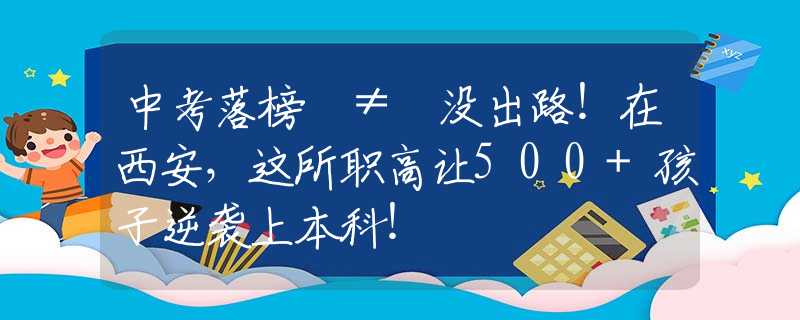 中考落榜 ≠ 没出路！在西安，这所职高让500+孩子逆袭上本科！