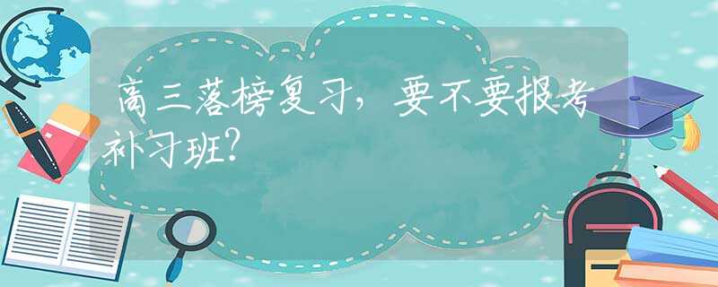 高三落榜复习，要不要报考补习班？
