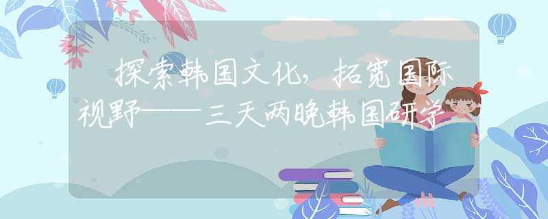 ‌探索韩国文化，拓宽国际视野——三天两晚韩国研学