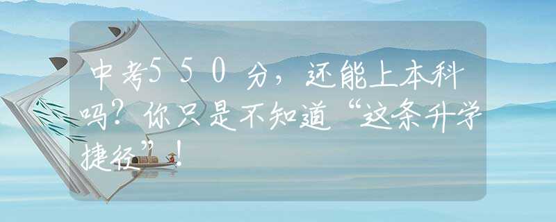 中考550分，还能上本科吗？你只是不知道“这条升学捷径”！