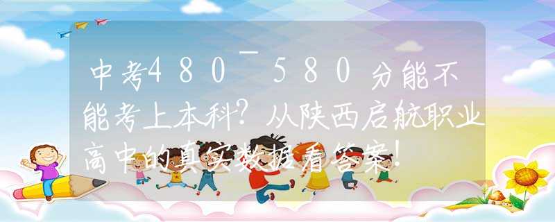 中考480~580分能不能考上本科？从陕西启航职业高中的真实数据看答案！