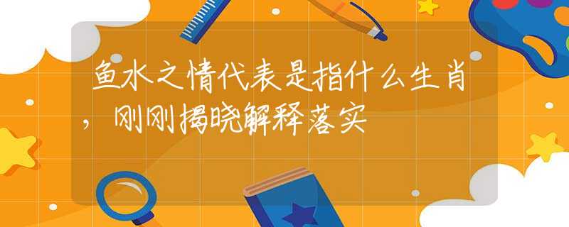 鱼水之情代表是指什么生肖，刚刚揭晓解释落实