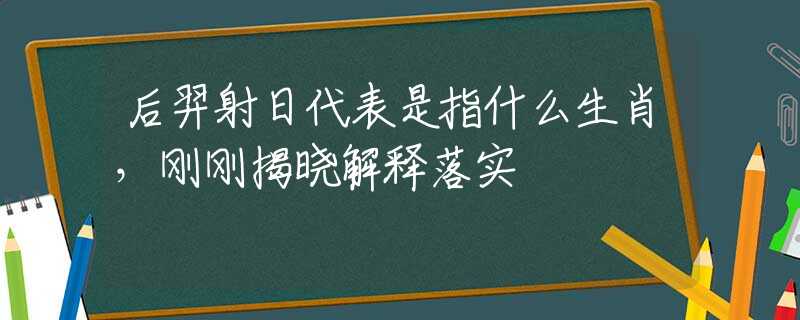 后羿射日代表是指什么生肖，刚刚揭晓解释落实
