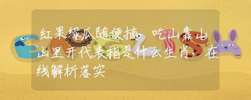 红果绿瓜随便摘，吃山靠山山里开代表指是什么生肖，在线解析落实