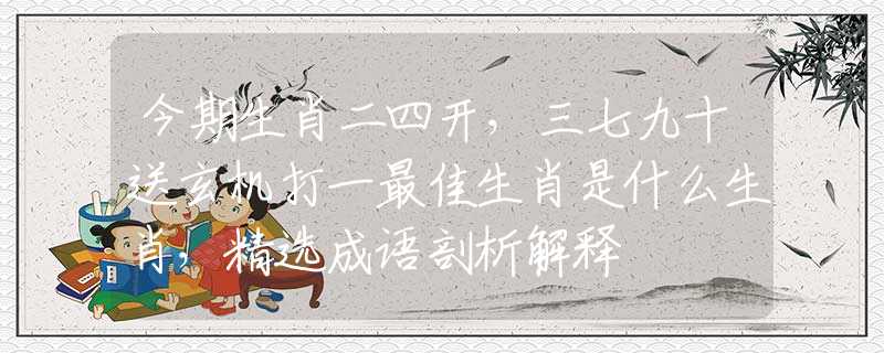 今期生肖二四开，三七九十送玄机打一最佳生肖是什么生肖，精选成语剖析解释