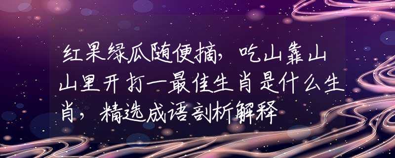 红果绿瓜随便摘，吃山靠山山里开打一最佳生肖是什么生肖，精选成语剖析解释