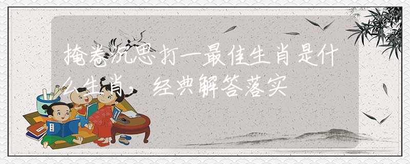 掩卷沉思打一最佳生肖是什么生肖，经典解答落实